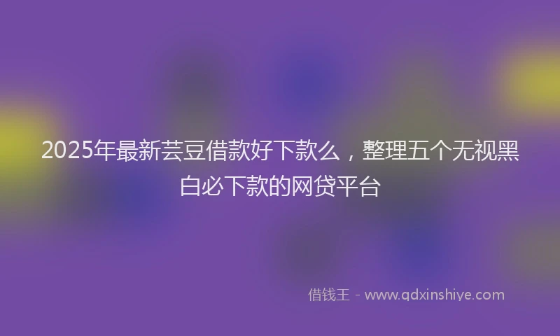 2025年最新芸豆借款好下款么，整理五个无视黑白必下款的网贷平台