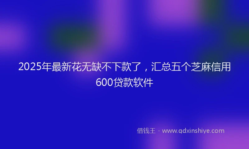 2025年最新花无缺不下款了，汇总五个芝麻信用600贷款软件