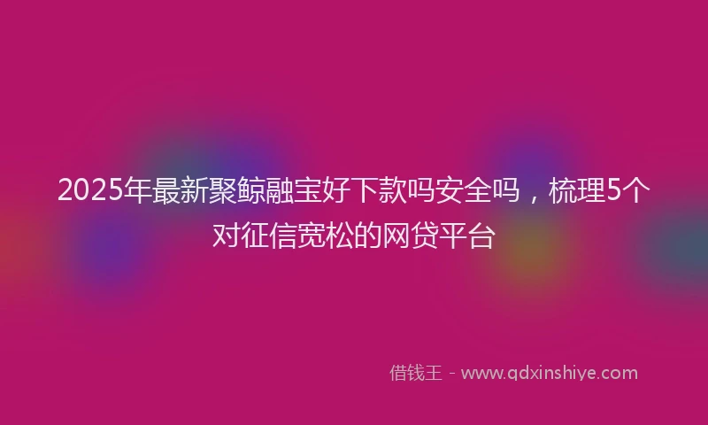 2025年最新聚鲸融宝好下款吗安全吗，梳理5个对征信宽松的网贷平台
