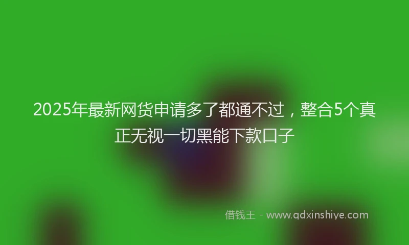 2025年最新网货申请多了都通不过，整合5个真正无视一切黑能下款口子