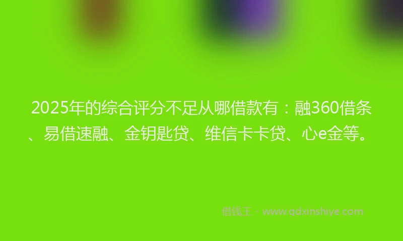 2025年的综合评分不足从哪借款有：融360借条、易借速融、金钥匙贷、维信卡卡贷、心e金等。