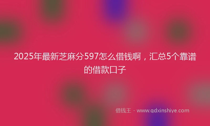 2025年最新芝麻分597怎么借钱啊，汇总5个靠谱的借款口子