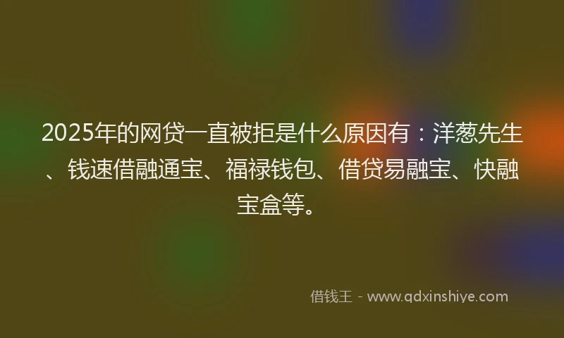2025年的网贷一直被拒是什么原因有：洋葱先生、钱速借融通宝、福禄钱包、借贷易融宝、快融宝盒等。