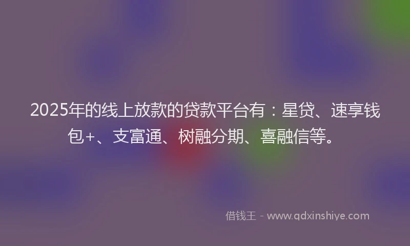 2025年的线上放款的贷款平台有：星贷、速享钱包+、支富通、树融分期、喜融信等。