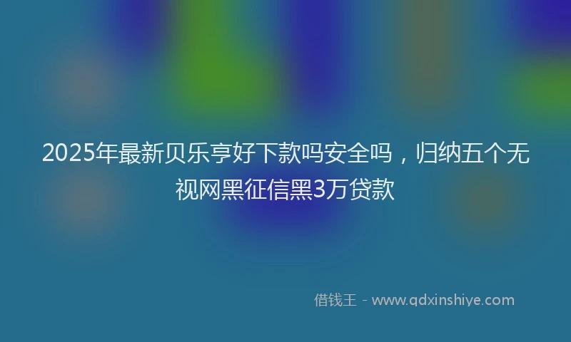 2025年最新贝乐亨好下款吗安全吗，归纳五个无视网黑征信黑3万贷款