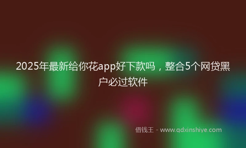 2025年最新给你花app好下款吗，整合5个网贷黑户必过软件