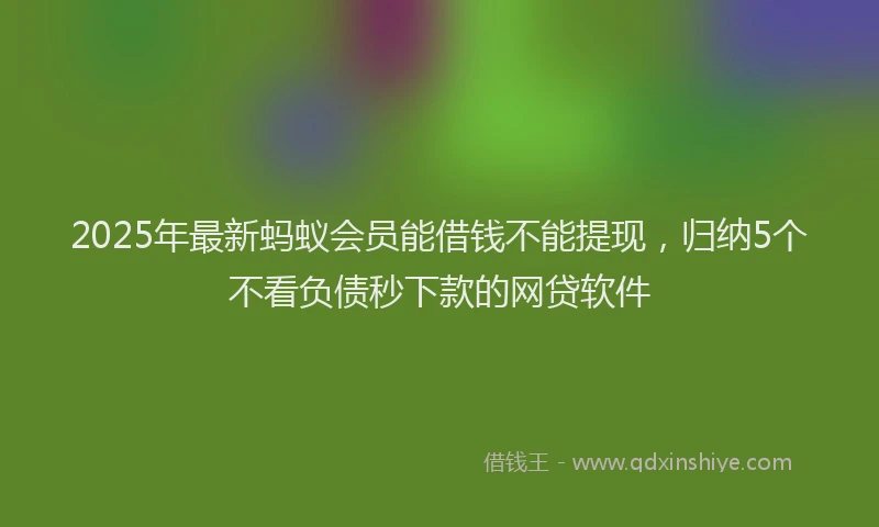2025年最新蚂蚁会员能借钱不能提现，归纳5个不看负债秒下款的网贷软件