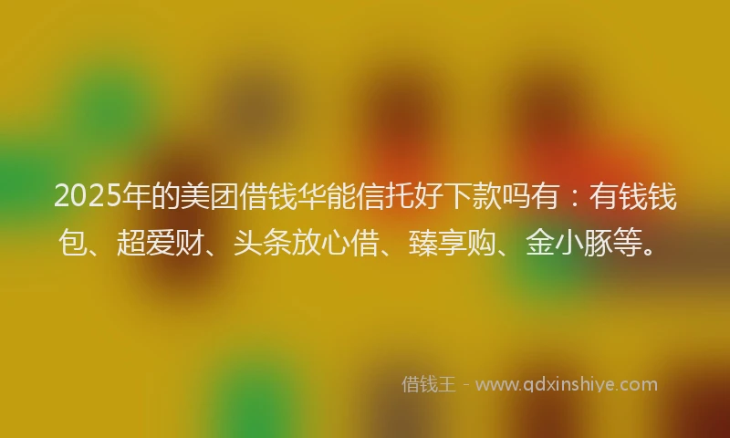 2025年的美团借钱华能信托好下款吗有：有钱钱包、超爱财、头条放心借、臻享购、金小豚等。