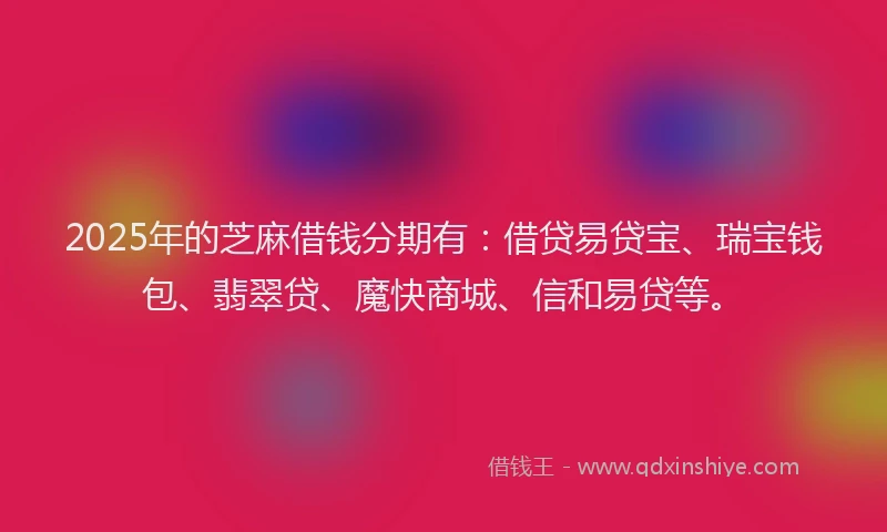 2025年的芝麻借钱分期有：借贷易贷宝、瑞宝钱包、翡翠贷、魔快商城、信和易贷等。