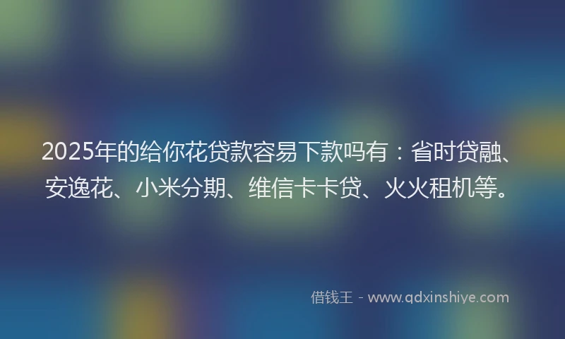 2025年的给你花贷款容易下款吗有：省时贷融、安逸花、小米分期、维信卡卡贷、火火租机等。