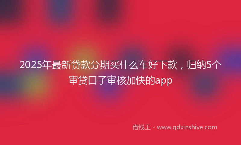 2025年最新贷款分期买什么车好下款，归纳5个审贷口子审核加快的app