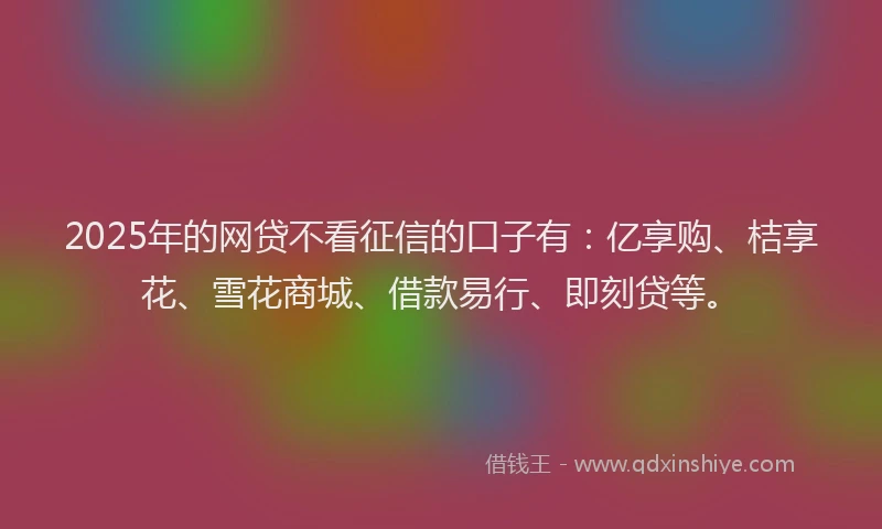 2025年的网贷不看征信的口子有：亿享购、桔享花、雪花商城、借款易行、即刻贷等。