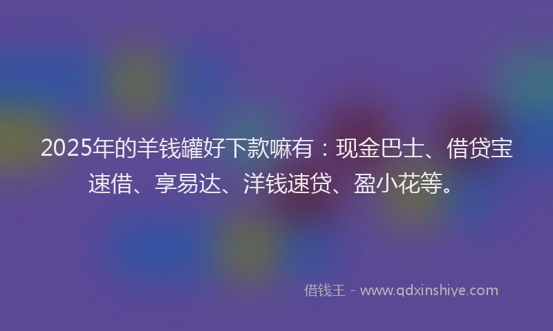 2025年的羊钱罐好下款嘛有：现金巴士、借贷宝速借、享易达、洋钱速贷、盈小花等。