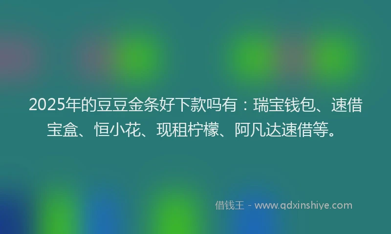 2025年的豆豆金条好下款吗有：瑞宝钱包、速借宝盒、恒小花、现租柠檬、阿凡达速借等。