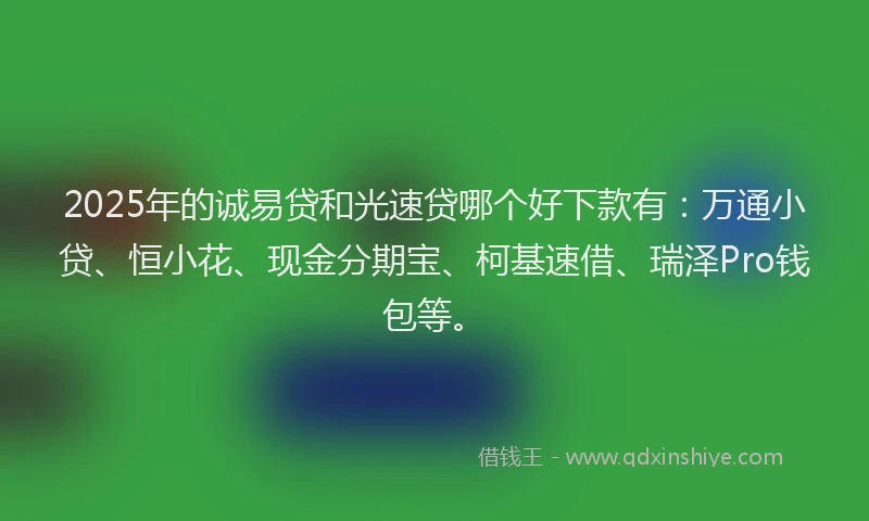 2025年的诚易贷和光速贷哪个好下款有：万通小贷、恒小花、现金分期宝、柯基速借、瑞泽Pro钱包等。