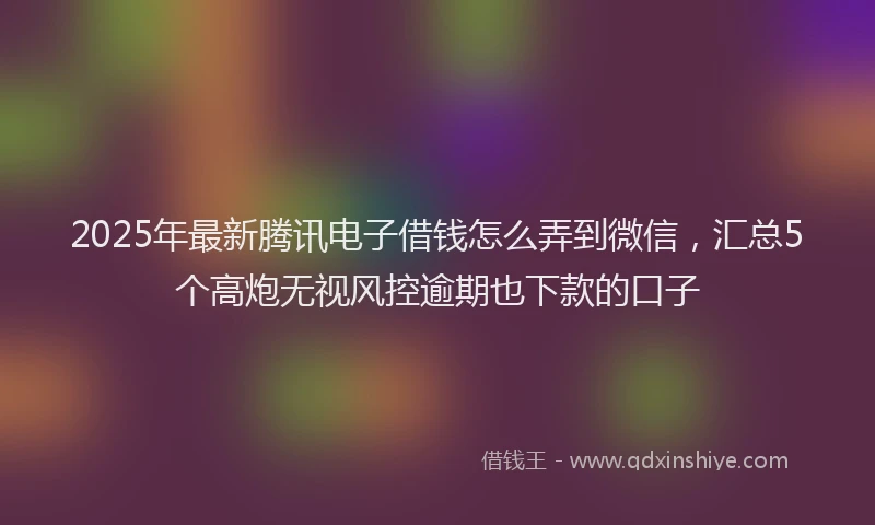 2025年最新腾讯电子借钱怎么弄到微信，汇总5个高炮无视风控逾期也下款的口子