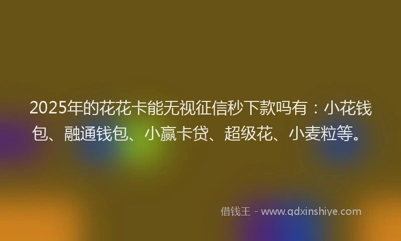 2025年的花花卡能无视征信秒下款吗有：小花钱包、融通钱包、小赢卡贷、超级花、小麦粒等。