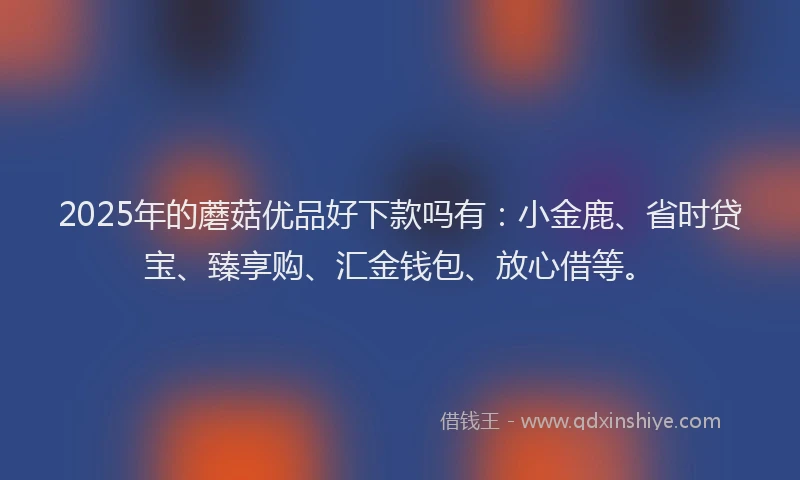 2025年的蘑菇优品好下款吗有：小金鹿、省时贷宝、臻享购、汇金钱包、放心借等。