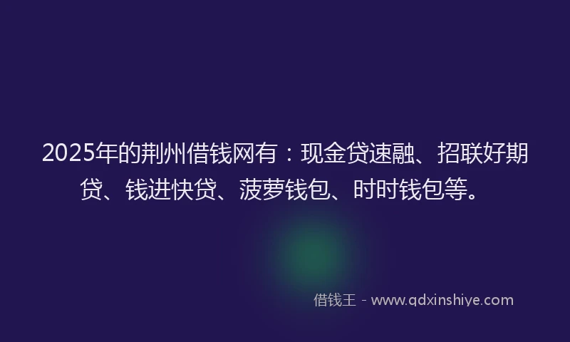 2025年的荆州借钱网有：现金贷速融、招联好期贷、钱进快贷、菠萝钱包、时时钱包等。