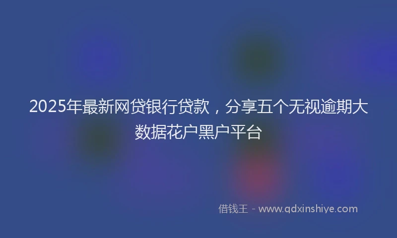 2025年最新网贷银行贷款，分享五个无视逾期大数据花户黑户平台