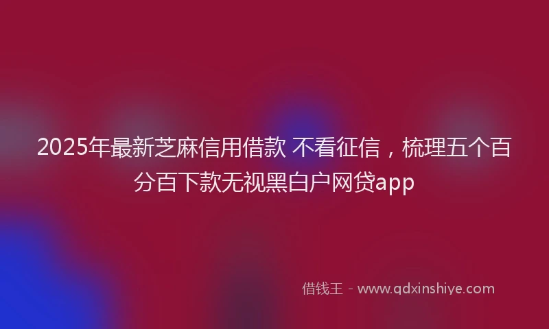 2025年最新芝麻信用借款 不看征信，梳理五个百分百下款无视黑白户网贷app