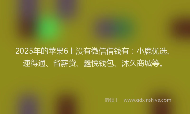 2025年的苹果6上没有微信借钱有：小鹿优选、速得通、省薪贷、鑫悦钱包、沐久商城等。