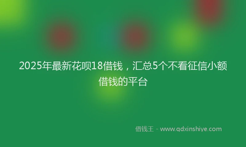 2025年最新花呗18借钱，汇总5个不看征信小额借钱的平台