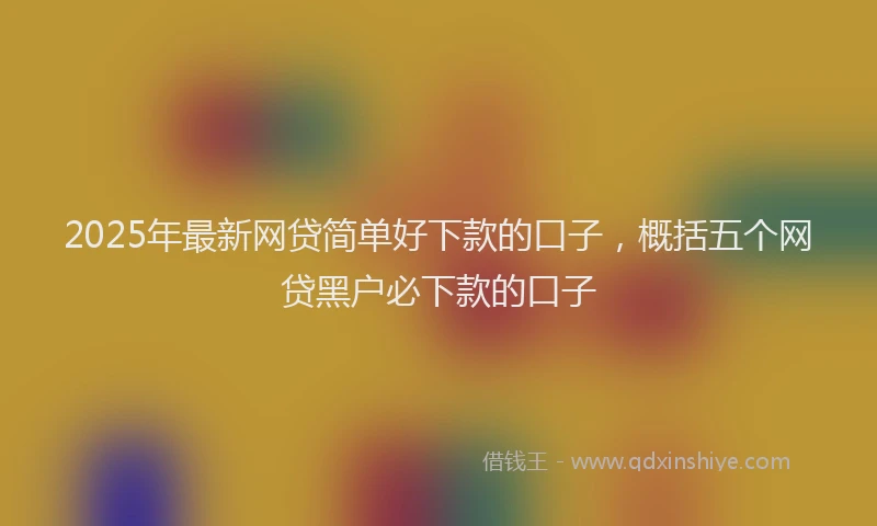 2025年最新网贷简单好下款的口子，概括五个网贷黑户必下款的口子