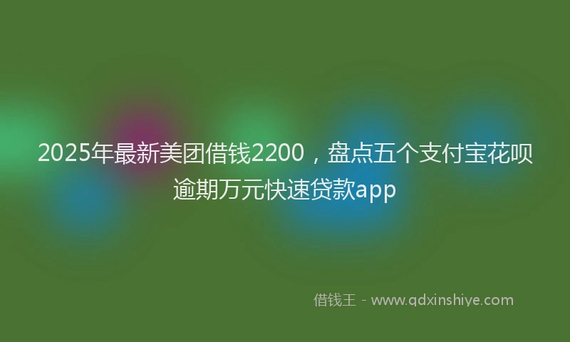 2025年最新美团借钱2200，盘点五个支付宝花呗逾期万元快速贷款app