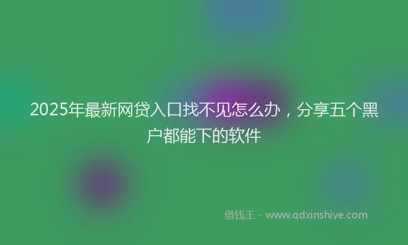2025年最新网贷入口找不见怎么办，分享五个黑户都能下的软件