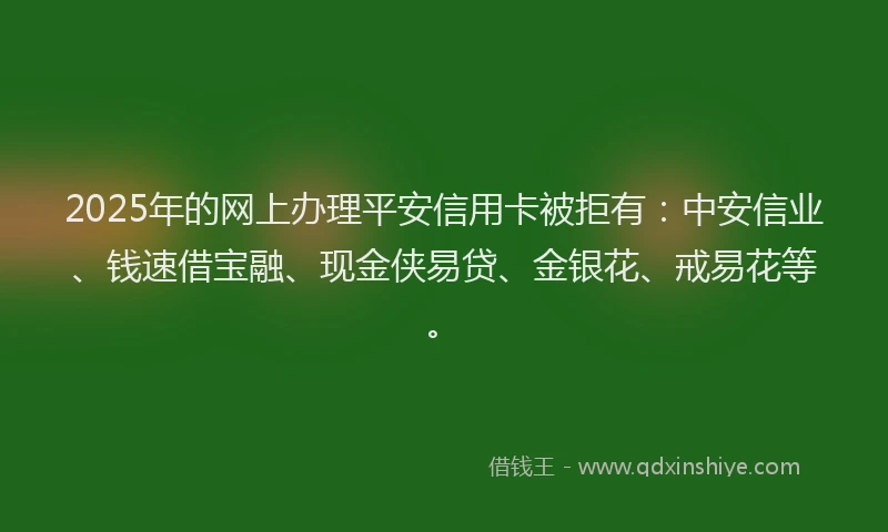 2025年的网上办理平安信用卡被拒有：中安信业、钱速借宝融、现金侠易贷、金银花、戒易花等。