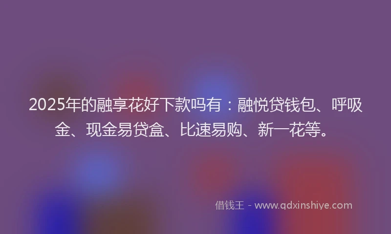 2025年的融享花好下款吗有：融悦贷钱包、呼吸金、现金易贷盒、比速易购、新一花等。