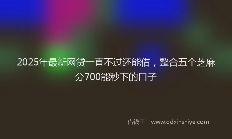 2025年最新网贷一直不过还能借，整合五个芝麻分700能秒下的口子