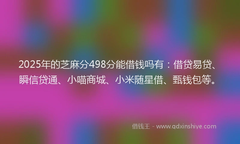 2025年的芝麻分498分能借钱吗有：借贷易贷、瞬信贷通、小喵商城、小米随星借、甄钱包等。