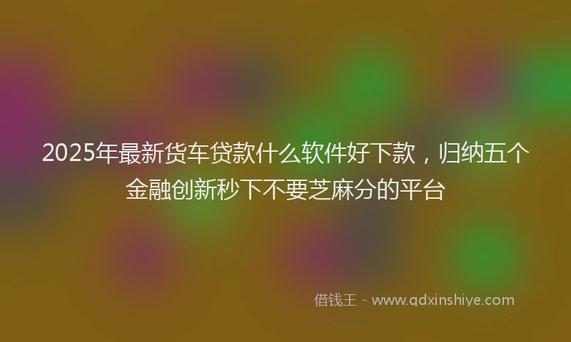 2025年最新货车贷款什么软件好下款,归纳五个金融创新秒下不要芝麻分的平台