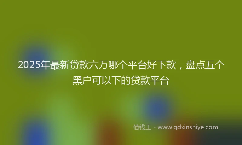 2025年最新贷款六万哪个平台好下款，盘点五个黑户可以下的贷款平台