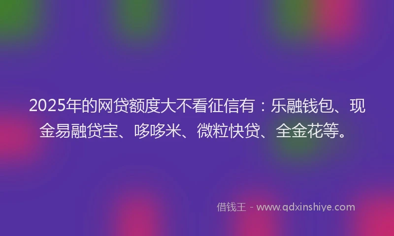 2025年的网贷额度大不看征信有：乐融钱包、现金易融贷宝、哆哆米、微粒快贷、全金花等。