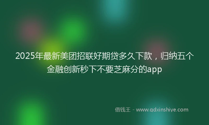 2025年最新美团招联好期贷多久下款，归纳五个金融创新秒下不要芝麻分的app