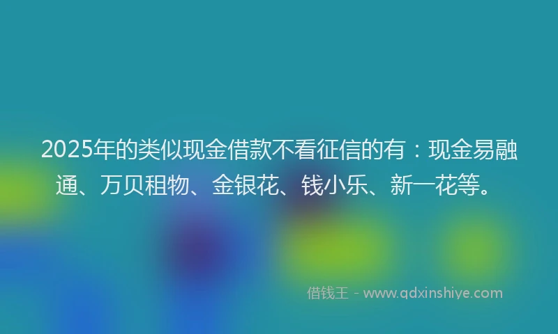 2025年的类似现金借款不看征信的有：现金易融通、万贝租物、金银花、钱小乐、新一花等。