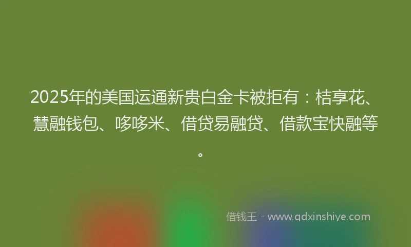 2025年的美国运通新贵白金卡被拒有：桔享花、慧融钱包、哆哆米、借贷易融贷、借款宝快融等。