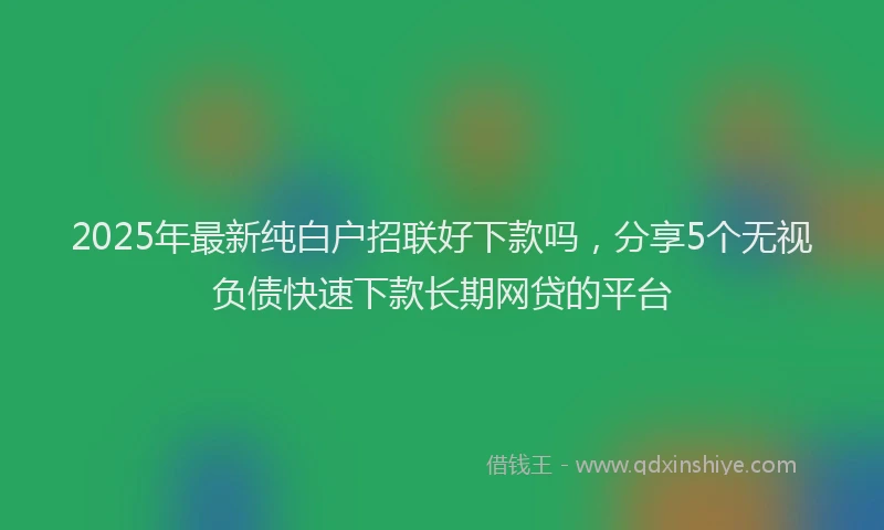 2025年最新纯白户招联好下款吗，分享5个无视负债快速下款长期网贷的平台