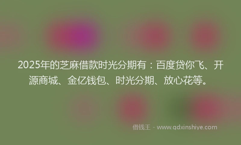 2025年的芝麻借款时光分期有:百度贷你飞、开源商城、金亿钱包、时光分期、放心花等。