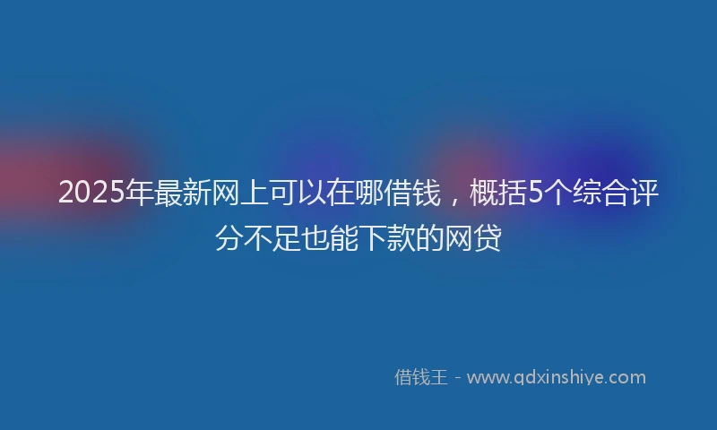 2025年最新网上可以在哪借钱，概括5个综合评分不足也能下款的网贷