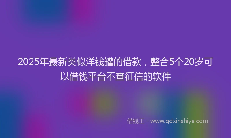 2025年最新类似洋钱罐的借款，整合5个20岁可以借钱平台不查征信的软件