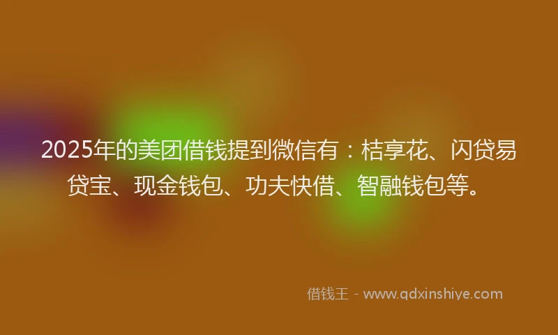 2025年的美团借钱提到微信有：桔享花、闪贷易贷宝、现金钱包、功夫快借、智融钱包等。