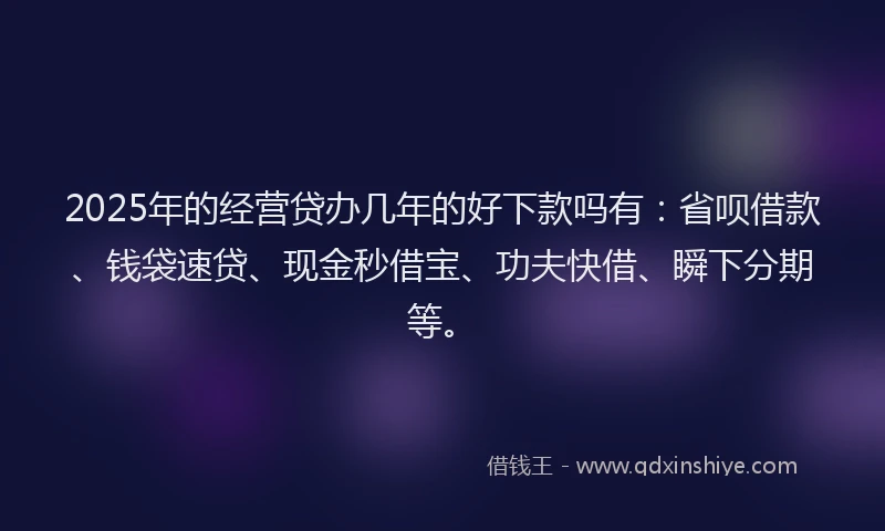 2025年的经营贷办几年的好下款吗有：省呗借款、钱袋速贷、现金秒借宝、功夫快借、瞬下分期等。