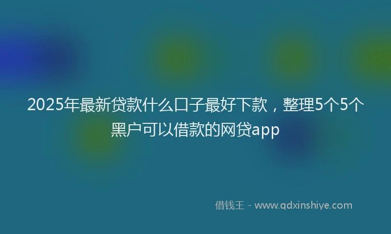2025年最新贷款什么口子最好下款，整理5个5个黑户可以借款的网贷app