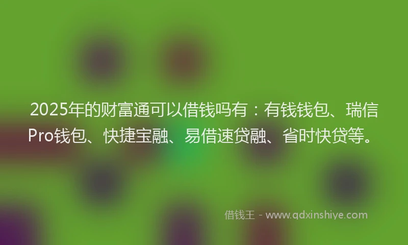 2025年的财富通可以借钱吗有：有钱钱包、瑞信Pro钱包、快捷宝融、易借速贷融、省时快贷等。