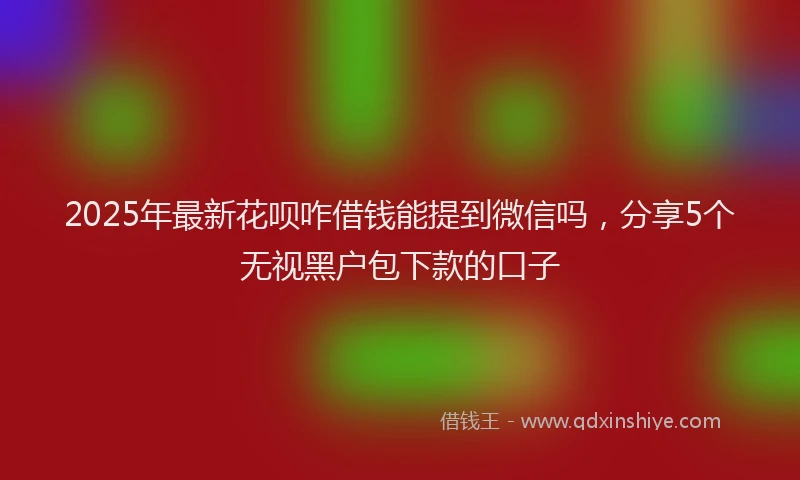 2025年最新花呗咋借钱能提到微信吗，分享5个无视黑户包下款的口子