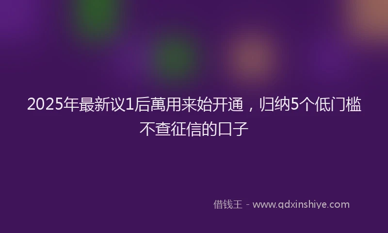 2025年最新议1后萬用来始开通，归纳5个低门槛不查征信的口子